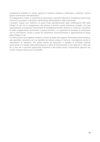 13
insediamenti produttivi in campo agricolo di iniziativa pubblica e finalizzato a sottrarre i terreni
agricoli al fenomeno dell’abbandono.
Ci impegneremo, inoltre, a coordinare le associazioni venatorie affinché si ricostituisca quel circolo
virtuoso fra cacciatori e agricoltori nell’interesse dell’ambiente e delle biodiversità.
I prossimi cinque anni vedranno la parte finale dell’ottenimento della certificazione IGP della
Ciliegia di Lari noi ci impegneremo per portare a termine questo ambizioso progetto, che può
rappresentare un’occasione straordinaria di marketing territoriale oltreché un modo per i produttori
di veder maggiormente remunerato il proprio prodotto, e a supportare le strategie di promozione
che ne deriveranno. Anche a questi fini sosterremo economicamente e logisticamente la Sagra
delle Ciliegie di Lari.
Un’ultima azione che vogliamo mettere in campo è quella del supporto “burocratico-amministrativo”
agli agricoltori: pensiamo ad uno sportello da attivare presso il Comune, coinvolgendo anche le
associazioni di categoria, che possa aiutare gli agricoltori a sbrigare le principali pratiche
burocratiche e li assista nella partecipazione a bandi di finanziamento a loro dedicati in modo dar
far si che non si perdano opportunità importanti e allo stesso tempo l’imprenditore agricolo non
“perda” il proprio tempo con le scartoffie.
 