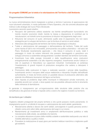 14
Un progetto COMUNE per la tutela e la valorizzazione del Territorio e dell’Ambiente
Programmazione Urbanistica
La nuova amministrazione dovrà impegnarsi a portare a termine il percorso di approvazione dei
nuovi strumenti urbanistici, in modo particolare il Piano Operativo, che dia concreta attuazione agli
indirizzi e alle strategie del nuovo Piano Strutturale.
Lavoreremo secondo questi obiettivi:
 Recupero del patrimonio edilizio esistente: sia tramite semplificazioni burocratiche che
tramite incentivi economici diretti, tramite la messa a disposizione di contributi per le
ristrutturazioni, ed indiretti come la previsione di riduzioni nel pagamento degli oneri.
 Riduzione del consumo di suolo: eliminando quelle aree di espansione che non siano
strategiche per lo sviluppo del territorio o per la fornitura di servizi ai centri abitati.
 Attenzione alla salvaguardia del territorio dal rischio idrogeologico e idraulico.
 Tutela e valorizzazione del paesaggio e dell’ecosistema del territorio. Tutela del suolo
come risorsa di tutti e non rinnovabile, promuovendo una politica urbanistica – nel solco del
Piano Strutturale recentemente approvato – che riduca il consumo di suolo, tuteli il
paesaggio in modo da evitare interventi che possano danneggiarlo e garantisca uno
sviluppo armonico e sostenibile salvaguardando i caratteri identitari del territorio Comunale.
 Incentivare l’uso delle energie rinnovabili e della riqualificazione verso costruzioni
energeticamente sostenibili e ad alto risparmio energetico. Incentivando anche l’utilizzo in
rete di coperture in fotovoltaico sui capannoni industriali. Contrastando al contempo
l’insediamento di grandi impianti di produzione energetica che vadano a deturpare il
paesaggio.
 Promozione delle costruzioni in legno e realizzate secondo i principi della bioedilizia,
incentivando anche il recupero delle acque meteoriche e riducendo l’impatto dell’edificato
sull’ambiente, in modo da fornire anche un possibile sbocco di produzione alternativo alle
aziende che effettuano lavorazioni del legno sul territorio.
 Dare risposta al problema degli edifici incompiuti in lottizzazioni private ricercando, se
possibile accordi con i privati, o dove questo non sia possibile utilizzare anche lo strumento
delle ordinanze di demolizione.
In generale ci impegneremo per un’organizzazione delle istruttorie delle pratiche che sia
semplificata e dia garanzia di tempi e risposte certe a coloro che vogliono investire sul territorio.
Un territorio per i cittadini
Vogliamo cittadini protagonisti del proprio territorio e che quindi possano viverlo pienamente. Ci
impegneremo quindi in un’attività di recupero e valorizzazione dei centri abitati, garantendo:
 Manutenzione attenta e decoro dei centri abitati, coinvolgendo in questo percorso anche i
cittadini come primi attori della valorizzazione del luogo in cui vivono.
 Mantenimento gli investimenti annui in ampliamenti dell’illuminazione pubblica e nella
manutenzione delle strade, sia asfaltate che bianche.
 La completa attuazione al piano della mobilità ciclabile e sostenibile realizzando una rete di
mobilità alternativa a quella a motori.
 Prevedere la realizzazione di spazi gioco per bambini laddove manchino e migliorare quelli
già esistenti;
 