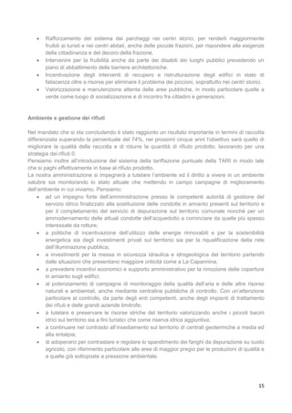 15
 Rafforzamento del sistema dei parcheggi nei centri storici, per renderli maggiormente
fruibili ai turisti e nei centri abitati, anche delle piccole frazioni, per rispondere alle esigenze
della cittadinanza e del decoro della frazione.
 Intervenire per la fruibilità anche da parte dei disabili dei luoghi pubblici prevedendo un
piano di abbattimento delle barriere architettoniche.
 Incentivazione degli interventi di recupero e ristrutturazione degli edifici in stato di
fatiscenza oltre a risorse per eliminare il problema dei piccioni, soprattutto nei centri storici.
 Valorizzazione e manutenzione attenta delle aree pubbliche, in modo particolare quelle a
verde come luogo di socializzazione e di incontro fra cittadini e generazioni.
Ambiente e gestione dei rifiuti
Nel mandato che si sta concludendo è stato raggiunto un risultato importante in termini di raccolta
differenziata superando la percentuale del 74%, nei prossimi cinque anni l’obiettivo sarà quello di
migliorare la qualità della raccolta e di ridurre la quantità di rifiuto prodotto, lavorando per una
strategia dei rifiuti 0.
Pensiamo inoltre all’introduzione del sistema della tariffazione puntuale della TARI in modo tale
che si paghi effettivamente in base al rifiuto prodotto.
La nostra amministrazione si impegnerà a tutelare l’ambiente ed il diritto a vivere in un ambiente
salubre sia monitorando lo stato attuale che mettendo in campo campagne di miglioramento
dell’ambiente in cui viviamo. Pensiamo:
 ad un impegno forte dell’amministrazione presso le competenti autorità di gestione del
servizio idrico finalizzato alla sostituzione delle condotte in amianto presenti sul territorio e
per il completamento del servizio di depurazione sul territorio comunale nonché per un
ammodernamento delle attuali condotte dell’acquedotto a cominciare da quelle più spesso
interessate da rotture;
 a politiche di incentivazione dell’utilizzo delle energie rinnovabili e per la sostenibilità
energetica sia degli investimenti privati sul territorio sia per la riqualificazione della rete
dell’illuminazione pubblica;
 a investimenti per la messa in sicurezza idraulica e idrogeologica del territorio partendo
dalle situazioni che presentano maggiore criticità come a La Capannina;
 a prevedere incentivi economici e supporto amministrativo per la rimozione delle coperture
in amianto sugli edifici;
 al potenziamento di campagne di monitoraggio della qualità dell’aria e delle altre risorse
naturali e ambientali, anche mediante centraline pubbliche di controllo. Con un’attenzione
particolare al controllo, da parte degli enti competenti, anche degli impianti di trattamento
dei rifiuti e delle grandi aziende limitrofe;
 a tutelare e preservare le risorse idriche del territorio valorizzando anche i piccoli bacini
idrici sul territorio sia a fini turistici che come riserva idrica aggiuntiva;
 a continuare nel contrasto all’insediamento sul territorio di centrali geotermiche a media ed
alta entalpia;
 di adoperarci per contrastare e regolare lo spandimento dei fanghi da depurazione su suolo
agricolo, con riferimento particolare alle aree di maggior pregio per le produzioni di qualità e
a quelle già sottoposte a pressione ambientale.
 