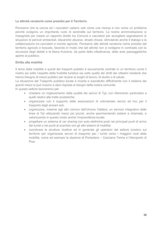 16
Le attività venatorie come presidio per il Territorio
Pensiamo che la caccia ed i cacciatori vadano visti come una risorsa e non come un problema
perchè svolgono un importante ruolo di sentinelle sul territorio. La nostra amministrazione si
impegnerà per creare un rapporto diretto tra Comune e cacciatori per accogliere segnalazioni di
situazioni di pericoli ambientali, discariche abusive, strade chiuse, stimolando anche il dialogo e la
collaborazione tra cacciatori e mondo agricolo. Pensiamo alle attività venatorie come presidio del
territorio agricolo e boscato, facendo in modo che tali attività non si svolgano in contrasto con la
sicurezza degli abitati e la libera fruizione, da parte della cittadinanza, delle aree paesaggistiche
aperte al pubblico.
Diritto alla mobilità
Il tema della mobilità e quindi dei trasporti pubblici è sicuramente centrale in un territorio come il
nostro sia sotto l’aspetto della fruibilità turistica sia sotto quello dei diritti dei cittadini residenti che
hanno bisogno di mezzi pubblici per recarsi ai luoghi di lavoro, di studio o di salute.
La situazione del Trasporto pubblico locale è incerta e soprattutto difficilmente con il sistema dei
grandi mezzi si può riuscire a dare risposta ai bisogni della nostra comunità.
In questo settore lavoreremo per:
 chiedere un miglioramento della qualità dei servizi di TpL con riferimento particolare a
quelli relativi alle tratte scolastiche;
 organizzare con il supporto delle associazioni di volontariato servizi ad hoc per il
trasporto degli anziani soli;
 organizzare, insieme agli altri comuni dell’Unione Valdera, un servizio integrativo delle
linee di Tpl utilizzando mezzi più piccoli, anche sperimentando sistemi a chiamata, e
valorizzando in questo modo anche l’imprenditoria locale;
 progettare un sistema di car sharing con auto elettriche posti nei principali punti di arrivo
dei turisti o nei punti di scambio con gli altri sistemi di mobilità;
 coordinare le strutture ricettive ed in generale gli operatori del settore turistico sul
territorio per organizzare servizi di trasporto per i turisti verso i maggiori nodi della
mobilità, come ad esempio la stazione di Pontedera – Casciana Terme e l’Aeroporto di
Pisa.
 