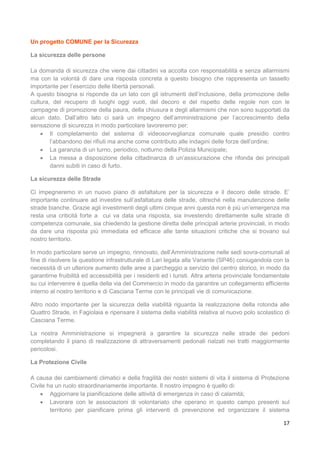 17
Un progetto COMUNE per la Sicurezza
La sicurezza delle persone
La domanda di sicurezza che viene dai cittadini va accolta con responsabilità e senza allarmismi
ma con la volontà di dare una risposta concreta a questo bisogno che rappresenta un tassello
importante per l’esercizio delle libertà personali.
A questo bisogna si risponde da un lato con gli istrumenti dell’inclusione, della promozione delle
cultura, del recupero di luoghi oggi vuoti, del decoro e del rispetto delle regole non con le
campagne di promozione della paura, della chiusura e degli allarmismi che non sono supportati da
alcun dato. Dall’altro lato ci sarà un impegno dell’amministrazione per l’accrescimento della
sensazione di sicurezza in modo particolare lavoreremo per:
 Il completamento del sistema di videosorveglianza comunale quale presidio contro
l’abbandono dei rifiuti ma anche come contributo alle indagini delle forze dell’ordine;
 La garanzia di un turno, periodico, notturno della Polizia Municipale;
 La messa a disposizione della cittadinanza di un’assicurazione che rifonda dei principali
danni subiti in caso di furto.
La sicurezza delle Strade
Ci impegneremo in un nuovo piano di asfaltature per la sicurezza e il decoro delle strade. E’
importante continuare ad investire sull’asfaltatura delle strade, oltreché nella manutenzione delle
strade bianche. Grazie agli investimenti degli ultimi cinque anni questa non è più un’emergenza ma
resta una criticità forte a cui va data una risposta, sia investendo direttamente sulle strade di
competenza comunale, sia chiedendo la gestione diretta delle principali arterie provinciali, in modo
da dare una risposta più immediata ed efficace alle tante situazioni critiche che si trovano sul
nostro territorio.
In modo particolare serve un impegno, rinnovato, dell’Amministrazione nelle sedi sovra-comunali al
fine di risolvere la questione infrastrutturale di Lari legata alla Variante (SP46) coniugandola con la
necessità di un ulteriore aumento delle aree a parcheggio a servizio del centro storico, in modo da
garantirne fruibilità ed accessibilità per i residenti ed i turisti. Altra arteria provinciale fondamentale
su cui intervenire è quella della via del Commercio in modo da garantire un collegamento efficiente
interno al nostro territorio e di Casciana Terme con le principali vie di comunicazione.
Altro nodo importante per la sicurezza della viabilità riguarda la realizzazione della rotonda alle
Quattro Strade, in Fagiolaia e ripensare il sistema della viabilità relativa al nuovo polo scolastico di
Casciana Terme.
La nostra Amministrazione si impegnerà a garantire la sicurezza nelle strade dei pedoni
completando il piano di realizzazione di attraversamenti pedonali rialzati nei tratti maggiormente
pericolosi.
La Protezione Civile
A causa dei cambiamenti climatici e della fragilità dei nostri sistemi di vita il sistema di Protezione
Civile ha un ruolo straordinariamente importante. Il nostro impegno è quello di:
 Aggiornare la pianificazione delle attività di emergenza in caso di calamità;
 Lavorare con le associazioni di volontariato che operano in questo campo presenti sul
territorio per pianificare prima gli interventi di prevenzione ed organizzare il sistema
 