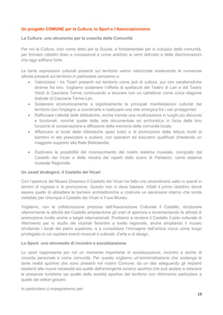 19
Un progetto COMUNE per la Cultura, lo Sport e l’Associazionismo
La Cultura: uno strumento per la crescita della Comunità
Per noi la Cultura, così come detto per la Scuola, è fondamentale per lo sviluppo della comunità,
per formare cittadini liberi e consapevoli e come antidoto ai venti dell’odio e delle discriminazioni
che oggi soffiano forte.
Le tante espressioni culturali presenti sul territorio vanno valorizzate sostenendo le numerose
attività presenti sul territorio in particolare pensiamo a:
 Valorizzare i tre Teatri presenti sul territorio come poli di cultura, pur con caratteristiche
diverse fra loro. Vogliamo sostenere l’offerta di spettacoli del Teatro di Lari e del Teatro
Verdi di Casciana Terme continuando a lavorare con un cartellone come unica stagione
teatrale di Casciana Terme Lari.
 Sostenere economicamente e logisticamente le principali manifestazioni culturali del
territorio con l’impegno a coordinarle e realizzare una rete sinergica fra i vari protagonisti.
 Rafforzare l’attività delle biblioteche, anche tramite una ricollocazione in luoghi più decorosi
e funzionali, nonché quelle della rete documentale ed archivistica in forza della loro
funzione di conservazione e diffusione della memoria della comunità locale.
 Affiancare ai locali delle biblioteche spazi ludici e di promozione della lettura rivolti ai
bambini in età prescolare e scolare, con operatori ed educatori qualificati chiedendo un
maggiore supporto alla Rete Bibliolandia;
 Esplorare la possibilità del riconoscimento del nostro sistema museale, composto dal
Castello dei Vicari e della mostra dei reperti dello scavo di Parlascio, come sistema
museale Regionale.
Un asset strategico: il Castello dei Vicari
Con l’apertura del Museo Dinamico il Castello dei Vicari ha fatto uno straordinario salto in avanti in
termini di ingressi e di promozione. Questo non ci deve bastare. Infatti il primo obiettivo dovrà
essere quello di abbattere le barriere architettoniche e costruire un ascensore interno che renda
visitabile per chiunque il Castello dei Vicari e il suo Museo.
Vogliamo, con la collaborazione preziosa dell’Associazione Culturale il Castello, strutturare
ulteriormente le attività del Castello ampliandone gli orari di apertura e incrementando le attività di
promozione rivolte anche a target internazionali. Puntiamo a rendere il Castello il polo culturale di
riferimento per lo studio dei vicariati fiorentini a livello regionale, anche ampliando il museo
sfruttando i locali del piano superiore, e a consolidare l’immagine dell’antica rocca come luogo
privilegiato in cui ospitare eventi musicali e culturali, d’arte e di design.
Lo Sport: uno strumento di incontro e socializzazione
Lo sport rappresenta per noi un momento importante di socializzazione, incontro e anche di
crescita personale e come comunità. Per questo vogliamo un’amministrazione che sostenga le
tante realtà sportive che sono presenti nel nostro Comune: da un lato adeguando gli impianti
esistenti alle nuove necessità sia quelle dell’emergente turismo sportivo che può aiutare a crescere
le presenze turistiche sia quelle delle società sportive del territorio con riferimento particolare a
quelle dei settori giovani.
In particolare ci impegneremo per:
 
