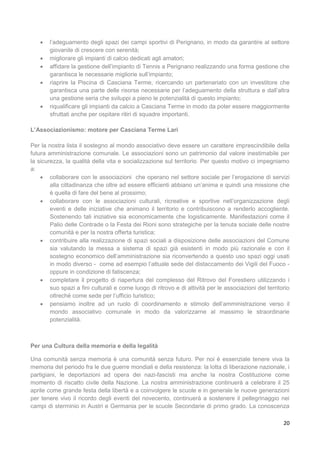 20
 l’adeguamento degli spazi dei campi sportivi di Perignano, in modo da garantire al settore
giovanile di crescere con serenità;
 migliorare gli impianti di calcio dedicati agli amatori;
 affidare la gestione dell’impianto di Tennis a Perignano realizzando una forma gestione che
garantisca le necessarie migliorie sull’impianto;
 riaprire la Piscina di Casciana Terme, ricercando un partenariato con un investitore che
garantisca una parte delle risorse necessarie per l’adeguamento della struttura e dall’altra
una gestione seria che sviluppi a pieno le potenzialità di questo impianto;
 riqualificare gli impianti da calcio a Casciana Terme in modo da poter essere maggiormente
sfruttati anche per ospitare ritiri di squadre importanti.
L’Associazionismo: motore per Casciana Terme Lari
Per la nostra lista il sostegno al mondo associativo deve essere un carattere imprescindibile della
futura amministrazione comunale. Le associazioni sono un patrimonio dal valore inestimabile per
la sicurezza, la qualità della vita e socializzazione sul territorio. Per questo motivo ci impegniamo
a:
 collaborare con le associazioni che operano nel settore sociale per l’erogazione di servizi
alla cittadinanza che oltre ad essere efficienti abbiano un’anima e quindi una missione che
è quella di fare del bene al prossimo;
 collaborare con le associazioni culturali, ricreative e sportive nell’organizzazione degli
eventi e delle iniziative che animano il territorio e contribuiscono a renderlo accogliente.
Sostenendo tali iniziative sia economicamente che logisticamente. Manifestazioni come il
Palio delle Contrade o la Festa dei Rioni sono strategiche per la tenuta sociale delle nostre
comunità e per la nostra offerta turistica;
 contribuire alla realizzazione di spazi sociali a disposizione delle associazioni del Comune
sia valutando la messa a sistema di spazi già esistenti in modo più razionale e con il
sostegno economico dell’amministrazione sia riconvertendo a questo uso spazi oggi usati
in modo diverso - come ad esempio l’attuale sede del distaccamento dei Vigili del Fuoco -
oppure in condizione di fatiscenza;
 completare il progetto di riapertura del complesso del Ritrovo del Forestiero utilizzando i
suo spazi a fini culturali e come luogo di ritrovo e di attività per le associazioni del territorio
oltreché come sede per l’ufficio turistico;
 pensiamo inoltre ad un ruolo di coordinamento e stimolo dell’amministrazione verso il
mondo associativo comunale in modo da valorizzarne al massimo le straordinarie
potenzialità.
Per una Cultura della memoria e della legalità
Una comunità senza memoria è una comunità senza futuro. Per noi è essenziale tenere viva la
memoria del periodo fra le due guerre mondiali e della resistenza: la lotta di liberazione nazionale, i
partigiani, le deportazioni ad opera dei nazi-fascisti ma anche la nostra Costituzione come
momento di riscatto civile della Nazione. La nostra amministrazione continuerà a celebrare il 25
aprile come grande festa della libertà e a coinvolgere le scuole e in generale le nuove generazioni
per tenere vivo il ricordo degli eventi del novecento, continuerà a sostenere il pellegrinaggio nei
campi di sterminio in Austri e Germania per le scuole Secondarie di primo grado. La conoscenza
 