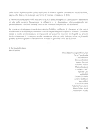 21
della storia è il primo vaccino contro ogni forma di violenza e per far crescere una società solidale,
aperta, che dice un no deciso ad ogni forma di violenza o negazione di diritti.
L’Amministrazione promuoverà attraverso la cultura dell’autobiografia la valorizzazione delle storie
di vita delle persone favorendone la diffusione e la divulgazione intergenerazionale per
promuovere una comunità narrante coesa e che favorisca l’integrazione e la solidarietà.
La nostra amministrazione rimarrà dentro Avviso Pubblico e al fianco di Libera per la lotta contro
tutte le mafie e le illegalità promuovendo una cultura per la legalità in ogni suo aspetto. Con questo
scopo la nostra amministrazione si impegnerà per prevenire fenomeni di illegalità sul proprio
territorio lavorando di conseguenza sulla trasparenza e l’imparzialità delle procedure negli appalti
pubblici e affinché gli stessi siano elaborati in modo da garantire i diritti dei lavoratori.
***
Il Candidato Sindaco
Mirko Terreni
I Candidati Consiglieri Comunali
Daria Febe Aveta
Carlotta Bacci
Giovanni Baldini
Valerio Bandini
Marianna Bosco
Matteo Cartacci
Chiara Ciccare’
Agnese Cini
Mattia Citi
Elisadi Graziano
Antonio Gabbani
Marco Mori
Claudio Ravera
Federico Tremolanti
Maria Chiara Volpi
Alessandro Vuodo
 
