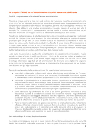3
Un progetto COMUNE per un’amministrazione di qualità, trasparente ed efficiente
Qualità, trasparenza ed efficacia dell’azione amministrativa
Rispetto a cinque anni fa la sfida non sarà costruire dal nuovo una macchina amministrativa che
prima non c’era ma migliorare e rendere più efficace ed efficiente quella esistente nell’ottica di una
sempre migliore capacità di dare risposta alle esigenze, per loro natura eterogenee e mutevoli, dei
cittadini. Oggi abbiamo una struttura amministrativa integrata, capace di lavorare per tutto il
territorio. Per i prossimi anni ci impegneremo a lavorare perché la struttura amministrativa sia più
flessibile, dinamica e con maggior capacità di adattamento alle esigenze della società.
Ripartiremo dalla promozione di attività di decentramento amministrativo valorizzando il ruolo degli
sportelli del cittadino come centri erogatori dei principali servizi alla persona e punto di accesso
privilegiato per tutti gli altri: un unico sportello dunque ma decentrato sul territorio in modo da
essere più vicino, anche fisicamente ai cittadini. La filosofia di fondo rimane: l’Amministrazione si
riorganizza per andare incontro ai bisogni del cittadino e non il contrario. Questo sportello deve
tuttavia crescere assumendo anche un ruolo di garanzia per il cittadino attraverso un monitoraggio
dell’iter delle pratiche presentate, dell’efficienza e della risposta finale.
Altro punto fondamentale è quello della semplificazione dei procedimenti amministrativi: regole
semplici e chiare al posto di inutili complicazioni; riduzione dei tempi per portare a conclusione i
procedimenti. Questo risultato potrà essere meglio raggiunto anche con un forte utilizzo della
tecnologia informatica: oggi tutti gli atti amministrativi del Comune sono digitali ma vogliamo
andare oltre dando la possibilità generalizzata ai cittadini anche di fare pagamenti per via digitale,
oltre a quello che già oggi è possibile.
Per migliorare la qualità dell’amministrazione e dei servizi erogati lavoreremo per:
 una valorizzazione delle professionalità interne alla struttura amministrativa del Comune,
valutandone anche i carichi di lavoro, e se necessario ridistribuendoli, in modo da rendere
la stessa maggiormente efficiente e autonoma dal ricorso a incarichi di consulenza esterna;
 valorizzare la professionalità e il merito nella struttura organizzativa e nell’assegnazione
degli incarichi di vertice, attribuendo gli stessi sulla base della valutazione, effettuata nel
rispetto dei contratti collettivi di lavoro, dei comportamenti coerenti con la missione, i valori
e gli obiettivi delle linee programmatiche e di mandato dell’Amministrazione nonché dei
successivi atti di programmazione approvati dagli organi rappresentativi;
 porre attenzione agli affidamenti dei lavori e dei servizi garantendo nella fase di avvio
trasparenza e parità di condizioni di accesso fra i concorrenti nonché - negli affidamenti
diretti – la rotazione dei soggetti affidatari e nella fase operativa uno stretto controllo sulle
prestazioni erogate o i lavori effettuati in modo che siano corrispondenti, anche nei costi,
agli atti di affidamento, che siano di qualità, rispettosi dei diritti degli utenti e dei lavoratori.
 Porre la massima attenzione alla gestione dei servizi e al loro livello di qualità, valutandone
efficacia, efficienza ed economicità, studiando forme di gestione innovative che guardino
anche alla partecipazione e il coinvolgimento della comunità oltre a promuovere la
l’impegno diretto del Comune alla gestione dei servizi legati alla gestione dell’Entrata come
ad esempio l’Imposta sulla pubblicità o a quello di trasporto scolastico.
Una metodologia di lavoro: la partecipazione
La nostra amministrazione lavorerà in modo inclusivo favorendo la partecipazione della comunità
locale valorizzando il ruolo delle assemblee di frazione quale strumento di partecipazione diretta
 