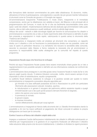 4
alla formazione delle decisioni amministrative da parte della cittadinanza. Si dovranno, inoltre,
attivazione di forme di partecipazione, coinvolgimento e ascolto dei più giovani tramite l’attivazione
di strumenti come la Consulta dei giovani o il Consiglio dei ragazzi.
Un’amministrazione trasparente: Pubblicazione in modo chiaro, trasparente e di immediata
comprensione, anche per la cittadinanza non addetta ai lavori, del Bilancio e dei principali atti di
programmazione del Comune, in modo da far sì che sia facilmente documentabile come sono
spesi i soldi dei cittadini. Implementazione dell’area del sito dedicata agli amministratori nella quale
inserire, oltre ai dati sulle presenze e quelli reddituali, anche le attività degli stessi.
Utilizzo dei social - network e delle tecnologie digitali per favorire la comunicazione fra cittadini e
amministrazione e consentire da un lato un facile reperimento delle informazioni e dall’altro di poter
fare proposte e segnalazioni in modo rapido, valorizzando in questo senso lo strumento della
“Fabbrica del Cittadino”.
L’Amministrazione si impegnerà inoltre ad ampliare gli strumenti che consentano un rapporto
diretto con il cittadino e che ne favoriscano la partecipazione diretta ove sia possibile, come nel
caso di opere di particolare rilevanza o su tematiche che toccano la sensibilità della comunità,
secondo le previsioni dello Statuto e fermo restando la necessità che gli amministratori si
assumano la responsabilità delle scelte strategiche per la comunità nel rispetto di questo
programma.
Imposizione fiscale equa che favorisca lo sviluppo
Perché sia equa l’imposizione fiscale questa deve essere innanzitutto chiara grazie da un lato a
regolamentazioni il più possibile semplici e dall’altro ad una informazione costante nei confronti dei
contribuenti.
L’amministrazione deve proseguire in una lotta giusta verso l’evasione fiscale in modo da far sì che
ognuno paghi quanto dovuto. Il sistema tributario comunale, inoltre, dovrà essere sempre di più
improntato a criteri di redistribuzione, equità e progressività.
Lo politiche fiscali debbono sostenere lo sviluppo e la giustizia sociale per questo la nostra
amministrazione si impegnerà a prevedere aliquote agevolate per:
- gli immobili e le aree edificabili possedute da Enti e Associazioni no profit con particolare
riferimento alle associazioni culturali, ricreative, sportive;
- le ristrutturazioni e in genere il recupero del patrimonio edilizio esistente rispetto a quegli
immobili lasciati vuoi e dai quali quindi possono derivare fenomeni di degrado;
- coloro che aprono una nuova impresa;
- il commercio di vicinato;
- le giovani coppie;
- le imprese innovative;
- i terreni effettivamente utilizzati per scopi agricoli.
L’amministrazione si impegnerà al rilancio dello strumento del c.d. Baratto Amministrativo dando la
possibilità a chi non ha mezzi sufficienti al pagamento dei tributi comunali di saldare la propria
obbligazione con lavori per la comunità.
Contro l’usura e al fianco dei cittadini colpiti dalla crisi
Impegno a sostenere l’uscita dall’eccessivo indebitamento dei cittadini in difficoltà individuando un
referente per l’organizzazione e la gestione di un organismo finalizzato ad affiancare il cittadino
nella soluzione della propria crisi da sovra indebitamento. L’obiettivo è sfruttare le vigenti previsioni
 