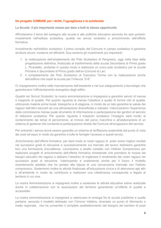 6
Un progetto COMUNE per i diritti, l’uguaglianza e la solidarietà
La Scuola: il più importante mezzo per dare a tutti le stesse opportunità
Affronteremo il tema del sostegno alla scuola e alle politiche educative secondo tre assi portanti:
investimenti nell’edilizia scolastica, qualità nei servizi scolastici e arricchimento dell’offerta
formativa.
Investimento nell’edilizia scolastica: il primo compito del Comune in campo scolastico è garantire
strutture sicure, moderne ed efficienti. Due saranno gli investimenti più importanti:
1. la realizzazione dell’ampliamento del Polo Scolastico di Perignano, oggi nella fase della
progettazione definitiva, finalizzato al trasferimento della scuola Secondaria di Primo grado
L. Pirandello, andando in questo modo a realizzare un unico polo scolastico per le scuole
Primarie e Secondarie di Primo grado dell’ex Comune di Lari;
2. il completamento del Polo Scolastico di Casciana Terme con la realizzazione anche
dell’edificio che ospiti la scuola per l’infanzia “0-6”.
Ci impegneremo inoltre nella manutenzione dell’esistente e nel suo adeguamento a tecnologie che
garantiscano l’efficientamento energetico degli edifici.
Qualità nei Servizi Scolastici: la nostra amministrazione si impegnerà a garantire servizi di mensa
e trasporto di qualità. Per quanto riguarda la mensa l’obiettivo è quello di fornire cibi di qualità,
utilizzando materie prime locali, biologiche e di stagione, in modo da un lato garantire la salute dei
ragazzi dall’altro educarli ad una alimentazione diversificata e salutare. Valorizzeremo l’esperienza
della commissione mensa quale strumento di informazione e partecipazione dei genitori al servizio
di refezione scolastica. Per quanto riguarda il trasporto scolastico l’impegno sarà rivolto al
contenimento dei tempi di percorrenza, al rinnovo del parco macchine e all’elaborazione di un
sistema di gestione che consenta la partecipazione diretta del Comune all’erogazione del servizio.
Per entrambi i servizi dovrà essere garantito un sistema di tariffazione sostenibile dal punto di vista
dei costi ed equo in modo da garantire a tutte le famiglie l’accesso a questi servizi.
Arricchimento dell’offerta formativa: per dare modo ai nostri ragazzi di poter avere migliori risultati
nei successivi gradi di istruzione e successivamente sul mercato del lavoro dobbiamo garantire
loro una formazione d’eccellenza. Lavoreremo a stretto contatto con l’Istituto Comprensivo per
realizzare progetti di arricchimento dell’offerta formativa ministeriale che prendano le mosse dai
bisogni educativi dei ragazzi e abbiano l’obiettivo di migliorare il rendimento dei nostri ragazzi nei
successivi gradi di istruzione. Valorizzando e sostenendo anche per il futuro il modello
recentemente adottato che ha portato alla stipula di una convenzione triennale con l’Istituto
comprensivo. Sosterremo inoltre le attività finalizzate all’educazione civica e di attenzione agli altri
e all’ambiente in modo da contribuire a realizzare una cittadinanza consapevole e legata al
territorio in cui vive.
La nostra Amministrazione si impegnerà inoltre a sostenere le attività educative estive realizzate
anche in collaborazione con le associazioni del territorio garantendo un’offerta di qualità e
accessibile.
La nostra amministrazione si impegnerà a valorizzare la sinergia fra le scuole pubbliche e quelle
paritarie, secondo il modello delineato con l’Unione Valdera, diventato un punto di rifermento a
livello regionale, che ha consentito il completo soddisfacimento del bisogno dei bambini di posti
 