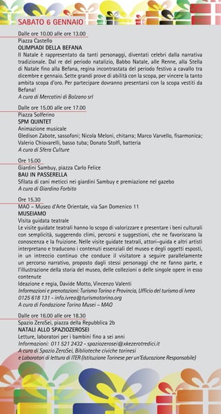 SABATO 6 GENNAIO
Dalle ore 10.00 alle ore 13.00
Piazza Castello
OLIMPIADI DELLA BEFANA
Il Natale è rappresentato da tanti personaggi, diventati celebri dalla narrativa
tradizionale. Dal re del periodo natalizio, Babbo Natale, alle Renne, alla Stella
di Natale fino alla Befana, regina incontrastata del periodo festivo a cavallo tra
dicembre e gennaio. Sette grandi prove di abilità con la scopa, per vincere la tanto
ambita scopa d’oro. Per partecipare dovranno presentarsi con la scopa vestiti da
Befana!
A cura di Mercatini di Bolzano srl
Dalle ore 15.00 alle ore 17.00
Piazza Solferino
SPM QUINTET
Animazione musicale
Gledison Zabote, sassofoni; Nicola Meloni, chitarra; Marco Varvello, fisarmonica;
Valerio Chiovarelli, basso tuba; Donato Stolfi, batteria
A cura di Sfera Culture
Ore 15.00
Giardini Sambuy, piazza Carlo Felice
BAU IN PASSERELLA
Sfilata di cani meticci nei giardini Sambuy e premiazione nel gazebo
A cura di Giardino Forbito
Ore 15.30
MAO – Museo d’Arte Orientale, via San Domenico 11
MUSEIAMO
Visita guidata teatrale
Le visite guidate teatrali hanno lo scopo di valorizzare e presentare i beni culturali
con semplicità, suggerendo climi, percorsi e suggestioni, che ne favoriscano la
conoscenza e la fruizione. Nelle visite guidate teatrali, attori–guida e altri artisti
interpretano e traducono i contenuti essenziali del museo e degli oggetti esposti,
in un intreccio continuo che conduce il visitatore a seguire parallelamente
un percorso narrativo, proposto dagli stessi personaggi che ne fanno parte, e
l’illustrazione della storia del museo, delle collezioni o delle singole opere in esso
contenute
Ideazione e regia, Davide Motto, Vincenzo Valenti
Informazioni e prenotazioni: Turismo Torino e Provincia, Ufficio del turismo di Ivrea
0125 618 131 - info.ivrea@turismotorino.org
A cura di Fondazione Torino Musei – MAO
Dalle ore 16.00 alle ore 18.30
Spazio ZeroSei, piazza della Repubblica 2b
NATALI ALLO SPAZIOZEROSEI
Letture, laboratori per i bambini fino a sei anni
Informazioni: 011 521 2432 - spaziozerosei@xkezerotredici.it
A cura di Spazio ZeroSei, Biblioteche civiche torinesi
e Laboratori di lettura di ITER (Istituzione Torinese per un’Educazione Responsabile)
 