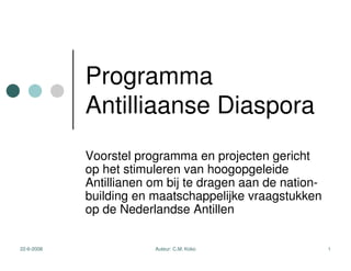 Programma
            Antilliaanse Diaspora
            Voorstel programma en projecten gericht
            op het stimuleren van hoogopgeleide
            Antillianen om bij te dragen aan de nation-
            building en maatschappelijke vraagstukken
            op de Nederlandse Antillen


22-6-2008               Auteur: C.M. Koko                 1