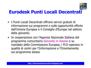 Eurodesk  Punti Locali Decentrati I Punti Locali Decentrati offrono servizi gratuiti di informazione sui programmi e sulle opportunità offerte dall'Unione Europea e il Consiglio d'Europa nel settore della gioventù In cooperazione con l'Agenzia Nazionale Italiana del programma comunitario  Gioventù in Azione  e su mandato della Commissione Europea, i PLD operano in qualità di centri per l'Informazione e l'Orientamento sul programma stesso 