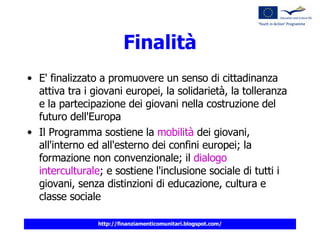 Finalità E' finalizzato a promuovere un senso di cittadinanza attiva tra i giovani europei, la solidarietà, la tolleranza e la partecipazione dei giovani nella costruzione del futuro dell'Europa Il Programma sostiene la  mobilità  dei giovani, all'interno ed all'esterno dei confini europei; la formazione non convenzionale; il  dialogo interculturale ; e sostiene l'inclusione sociale di tutti i giovani, senza distinzioni di educazione, cultura e classe sociale   