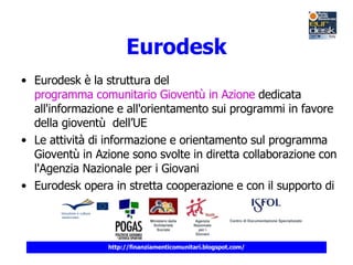 Eurodesk Eurodesk è la struttura del  programma comunitario Gioventù in Azione  dedicata all'informazione e all'orientamento sui programmi in favore della gioventù  dell’UE Le attività di informazione e orientamento sul programma Gioventù in Azione sono svolte in diretta collaborazione con l'Agenzia Nazionale per i Giovani Eurodesk opera in stretta cooperazione e con il supporto di 