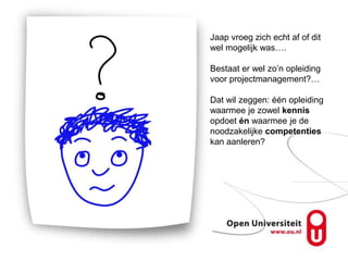 Jaap vroeg zich echt af of dit
wel mogelijk was….

Bestaat er wel zo’n opleiding
voor projectmanagement?…

Dat wil zeggen: één opleiding
waarmee je zowel kennis
opdoet én waarmee je de
noodzakelijke competenties
kan aanleren?
 