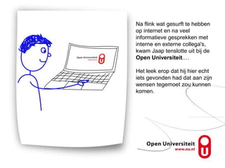 Na flink wat gesurft te hebben
op internet en na veel
informatieve gesprekken met
interne en externe collega's,
kwam Jaap tenslotte uit bij de
Open Universiteit.…

Het leek erop dat hij hier echt
iets gevonden had dat aan zijn
wensen tegemoet zou kunnen
komen.
 
