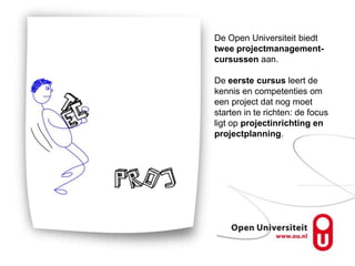 De Open Universiteit biedt
twee projectmanagement-
cursussen aan.

De eerste cursus leert de
kennis en competenties om
een project dat nog moet
starten in te richten: de focus
ligt op projectinrichting en
projectplanning.
 