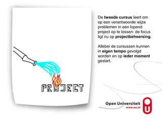 De tweede cursus leert om
op een verantwoorde wijze
problemen in een lopend
project op te lossen: de focus
ligt nu op projectbeheersing.

Allebei de cursussen kunnen
in eigen tempo gevolgd
worden en op ieder moment
gestart.
 