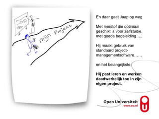En daar gaat Jaap op weg.

Met leerstof die optimaal
geschikt is voor zelfstudie,
met goede begeleiding…..

Hij maakt gebruik van
standaard project-
managementsoftware……

en het belangrijkste:

Hij past leren en werken
daadwerkelijk toe in zijn
eigen project.
 