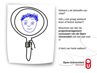 Herkent u de behoefte van
Jaap?

Wilt u ook graag werkend
leren of lerend werken?

Misschien zijn dan de
projectmanagement
cursussen van de Open
Universiteit ook wel wat voor
u!


U bent van harte welkom!
 