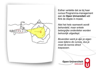 Esther vertelde dat ze bij haar
cursus Programma-management
aan de Open Universiteit wèl
flink de diepte in moest.

Niet het hele raamwerk wordt
behandeld, maar enkele
belangrijke onderdelen worden
behoorlijk uitgediept.

Bovendien werk je aan je eigen
case tijdens de cursus, dus je
moet de kennis direct
toepassen.
 