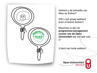 Herkent u de behoefte van
Marc en Esther?

Wilt u ook graag werkend
leren of lerend werken?

Misschien is dan de
programma-management
cursus van de Open
Universiteit ook wel wat voor
u!


U bent van harte welkom!
 