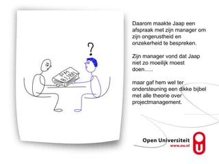 Daarom maakte Jaap een
afspraak met zijn manager om
zijn ongerustheid en
onzekerheid te bespreken.

Zijn manager vond dat Jaap
niet zo moeilijk moest
doen…..

maar gaf hem wel ter
ondersteuning een dikke bijbel
met alle theorie over
projectmanagement.
 