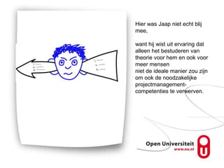 Hier was Jaap niet echt blij
mee,

want hij wist uit ervaring dat
alleen het bestuderen van
theorie voor hem en ook voor
meer mensen
niet de ideale manier zou zijn
om ook de noodzakelijke
projectmanagement-
competenties te verwerven.
 
