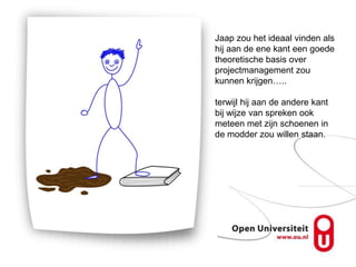 Jaap zou het ideaal vinden als
hij aan de ene kant een goede
theoretische basis over
projectmanagement zou
kunnen krijgen…..

terwijl hij aan de andere kant
bij wijze van spreken ook
meteen met zijn schoenen in
de modder zou willen staan.
 