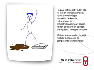 Hij zou het ideaal vinden als
hij in een werkelijk project,
naast de benodigde
theoretische kennis,
ook meteen de
projectmanagementvaardig-
heden zou kunnen opdoen,
die hij denkt nodig te hebben.

Met andere woorden tegelijk
met de theorie ook de
competenties ontwikkelen.
 