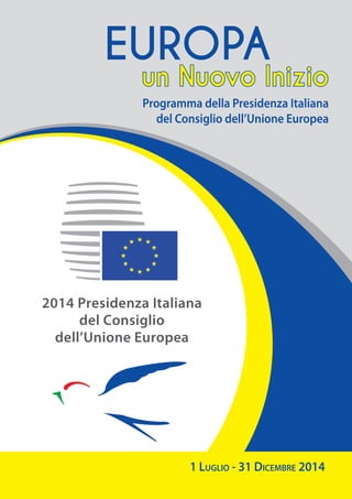 2014 Presidenza Italiana
del Consiglio
dell’Unione Europea
1 Luglio - 31 Dicembre 2014
Programma della Presidenza Italiana
del Consiglio dell’Unione Europea
un Nuovo Inizio
EUROPA
 