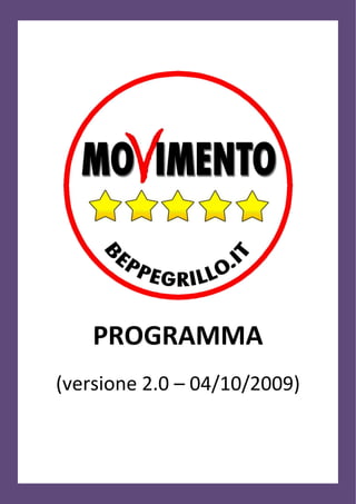 PROGRAMMA
(versione 2.0 – 04/10/2009)


                                       Pagina 1 di 11

                                  www.beppegrillo.it
 http://www.beppegrillo.it/iniziative/movimentocinquestelle/Programma-Movimento-5-Stelle.pdf
 