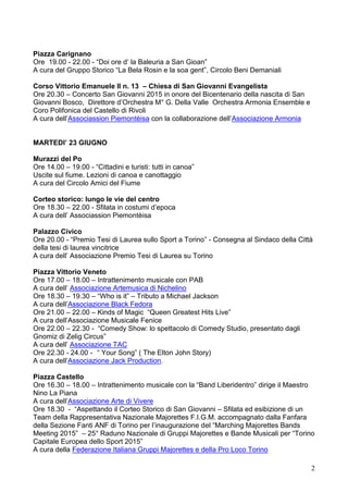 2
Piazza Carignano
Ore 19.00 - 22.00 - “Doi ore d’ la Baleuria a San Gioan”
A cura del Gruppo Storico “La Bela Rosin e la soa gent”, Circolo Beni Demaniali
Corso Vittorio Emanuele II n. 13 – Chiesa di San Giovanni Evangelista
Ore 20.30 – Concerto San Giovanni 2015 in onore del Bicentenario della nascita di San
Giovanni Bosco, Direttore d’Orchestra M° G. Della Valle Orchestra Armonia Ensemble e
Coro Polifonica del Castello di Rivoli
A cura dell’Associassion Piemontèisa con la collaborazione dell’Associazione Armonia
MARTEDI’ 23 GIUGNO
Murazzi del Po
Ore 14.00 – 19.00 - “Cittadini e turisti: tutti in canoa”
Uscite sul fiume. Lezioni di canoa e canottaggio
A cura del Circolo Amici del Fiume
Corteo storico: lungo le vie del centro
Ore 18.30 – 22.00 - Sfilata in costumi d’epoca
A cura dell’ Associassion Piemontèisa
Palazzo Civico
Ore 20.00 - “Premio Tesi di Laurea sullo Sport a Torino” - Consegna al Sindaco della Città
della tesi di laurea vincitrice
A cura dell’ Associazione Premio Tesi di Laurea su Torino
Piazza Vittorio Veneto
Ore 17.00 – 18.00 – Intrattenimento musicale con PAB
A cura dell’ Associazione Artemusica di Nichelino
Ore 18.30 – 19.30 – “Who is it” – Tributo a Michael Jackson
A cura dell’Associazione Black Fedora
Ore 21.00 – 22.00 – Kinds of Magic “Queen Greatest Hits Live”
A cura dell’Associazione Musicale Fenice
Ore 22.00 – 22.30 - “Comedy Show: lo spettacolo di Comedy Studio, presentato dagli
Gnomiz di Zelig Circus”
A cura dell’ Associazione TAC
Ore 22.30 - 24.00 - “ Your Song” ( The Elton John Story)
A cura dell’Associazione Jack Production.
Piazza Castello
Ore 16.30 – 18.00 – Intrattenimento musicale con la “Band Liberidentro” dirige il Maestro
Nino La Piana
A cura dell’Associazione Arte di Vivere
Ore 18.30 - “Aspettando il Corteo Storico di San Giovanni – Sfilata ed esibizione di un
Team della Rappresentativa Nazionale Majorettes F.I.G.M. accompagnato dalla Fanfara
della Sezione Fanti ANF di Torino per l’inaugurazione del “Marching Majorettes Bands
Meeting 2015” – 25° Raduno Nazionale di Gruppi Majorettes e Bande Musicali per “Torino
Capitale Europea dello Sport 2015”
A cura della Federazione Italiana Gruppi Majorettes e della Pro Loco Torino
 