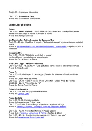 3
Ore 20.30 - Animazione folkloristica
Ore 21.30 - Accensione Farò
A cura dell’ Associassion Piemontèisa
MERCOLEDI’ 24 GIUGNO
Duomo
Ore 10.15 - Messa Solenne - Distribuzione dei pani della Carità con la partecipazione
della Banda del Corpo di Polizia Municipale di Torino
A cura della Famija Turineisa
Via Montebello – Antica Contrada del Cannon d’Oro
Ore 9.00 – 20.00 – “Una Mole di eventi….” Laboratori manuali, ludoteca di strada, artisti di
strada
A cura di InGenio Bottega d’Arti e Antichi Mestieri della Città di Torino, Progetto – CreaTo
sotto casa
Murazzi del Po
Ore 10.00 – 18.00 - “Cittadini e turisti: tutti in canoa”
Uscite sul fiume. Lezioni di canoa e canottaggio
A cura del Circolo Amici del Fiume
Viale Carlo Ceppi - Parco del Valentino
Ore 10.30/12.30 – 15.00 /18.30 – Giro gratuito su trenino turistico all’interno del Parco
A cura di Anesv Servizi
Fiume Po
Ore 14.30 – 19.00 - Regata di canottaggio (Castello del Valentino - Circolo Amici del
Fiume)
A cura del Circolo Amici del Fiume
Ore 19.00 – 21.30 - “Palio in canoa” (Ponte Umberto I - Circolo Amici del Fiume)
Ore 22.00 – 22.15 - “Fiaccolata sul Po”
A cura del Circolo Amici del Fiume
Galleria San Federico
Ore 16.30 – 17.30 Canti popolari del Piemonte
A cura del Coro La Gerla
Piazza Castello
Ore 16.00 -17.00 - Esibizione di ballo
A cura dell’ Associazione Sole e Luna
Ore 17.00 – 18.00 – Spiritual Tango – Spettacolo a palco e milonga
A cura di Etnotango e Libera Compagnia Musicale Migrante & Friends
Ore 18.00 – 19.00 - Concerto di fanfare in Piazza Castello
A cura delle: Fanfara A. Lamarmora di Torino e Fanfara di Chieri
Ore 19.15 – 20.15 – Intrattenimento musicale con “Around your soul“
A cura dell’ Associazione Around your soul
 