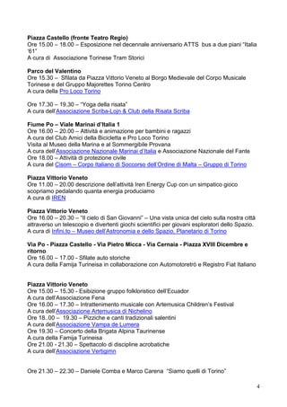 4
Piazza Castello (fronte Teatro Regio)
Ore 15.00 – 18.00 – Esposizione nel decennale anniversario ATTS bus a due piani “Italia
‘61”
A cura di Associazione Torinese Tram Storici
Parco del Valentino
Ore 15.30 – Sfilata da Piazza Vittorio Veneto al Borgo Medievale del Corpo Musicale
Torinese e del Gruppo Majorettes Torino Centro
A cura della Pro Loco Torino
Ore 17.30 – 19.30 – “Yoga della risata”
A cura dell’Associazione Scriba-Lojn & Club della Risata Scriba
Fiume Po – Viale Marinai d’Italia 1
Ore 16.00 – 20.00 – Attività e animazione per bambini e ragazzi
A cura del Club Amici della Bicicletta e Pro Loco Torino
Visita al Museo della Marina e al Sommergibile Provana
A cura dell’Associazione Nazionale Marinai d’Italia e Associazione Nazionale del Fante
Ore 18.00 – Attività di protezione civile
A cura del Cisom – Corpo Italiano di Soccorso dell’Ordine di Malta – Gruppo di Torino
Piazza Vittorio Veneto
Ore 11.00 – 20.00 descrizione dell’attività Iren Energy Cup con un simpatico gioco
scopriamo pedalando quanta energia produciamo
A cura di IREN
Piazza Vittorio Veneto
Ore 16.00 – 20.30 – “Il cielo di San Giovanni” – Una vista unica del cielo sulla nostra città
attraverso un telescopio e divertenti giochi scientifici per giovani esploratori dello Spazio.
A cura di Infini.to – Museo dell’Astronomia e dello Spazio, Planetario di Torino
Via Po - Piazza Castello - Via Pietro Micca - Via Cernaia - Piazza XVIII Dicembre e
ritorno
Ore 16.00 – 17.00 - Sfilate auto storiche
A cura della Famija Turineisa in collaborazione con Automotoretrò e Registro Fiat Italiano
Piazza Vittorio Veneto
Ore 15.00 – 15.30 - Esibizione gruppo folkloristico dell’Ecuador
A cura dell’Associazione Fena
Ore 16.00 – 17.30 – Intrattenimento musicale con Artemusica Children’s Festival
A cura dell’Associazione Artemusica di Nichelino
Ore 18..00 – 19.30 – Pizziche e canti tradizionali salentini
A cura dell’Associazione Vampa de Lumera
Ore 19.30 – Concerto della Brigata Alpina Taurinense
A cura della Famija Turineisa
Ore 21.00 - 21.30 – Spettacolo di discipline acrobatiche
A cura dell’Associazione Vertigimn
Ore 21.30 – 22.30 – Daniele Comba e Marco Carena “Siamo quelli di Torino”
 