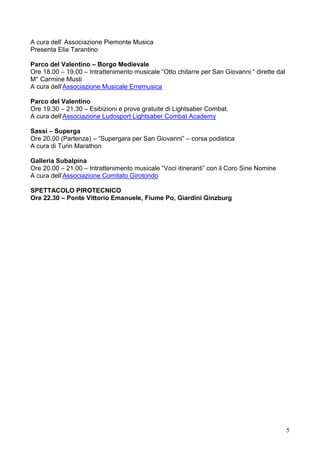 5
A cura dell’ Associazione Piemonte Musica
Presenta Elia Tarantino
Parco del Valentino – Borgo Medievale
Ore 18.00 – 19.00 – Intrattenimento musicale “Otto chitarre per San Giovanni “ dirette dal
M° Carmine Musti
A cura dell’Associazione Musicale Erremusica
Parco del Valentino
Ore 19.30 – 21.30 – Esibizioni e prove gratuite di Lightsaber Combat.
A cura dell’Associazione Ludosport Lightsaber Combat Academy
Sassi – Superga
Ore 20.00 (Partenza) – “Supergara per San Giovanni” – corsa podistica
A cura di Turin Marathon
Galleria Subalpina
Ore 20.00 – 21.00 – Intrattenimento musicale “Voci itineranti” con il Coro Sine Nomine
A cura dell’Associazione Comitato Girotondo
SPETTACOLO PIROTECNICO
Ore 22.30 – Ponte Vittorio Emanuele, Fiume Po, Giardini Ginzburg
 