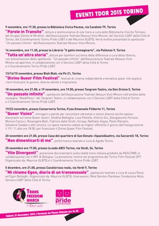 Sabato 21 Novembre 2015 / Partenza da Piazza Vittorio ore 16.30
9 novembre, ore 17.30, presso la Biblioteca Civica Pavese, via Candiolo 79, Torino
“Parole in Transito”, letture e testimonianze di vita trans a cura delle Biblioteche Civiche Torinesi,
del Gruppo Donne di Mirafiori, dell’Associazione Teatrale Nessun Vizio Minore, del Servizio LGBT della Città di
Torino, del Coordinamento Torino Pride LGBT e del Maurice GLBTQ. Verrà inoltre presentato lo spettacolo
“Un passato infinito” dell’Associazione Teatrale Nessun Vizio Minore.
14 novembre, ore 11.30, presso la Libreria “Il gatto immaginario”, via Pollenzo 9, Torino
“Tutta un’altra storia”, letture per bambini sul tema delle differenze a cura della libreria,
con presentazione dello spettacolo “Un passato infinito” dell’Associazione Teatrale Nessun Vizio
Minore ed aperitivo, in collaborazione con il Servizio LGBT della Città di Torino
e il Coordinamento Torino Pride LGBT.
13/14/15 novembre, presso Blah Blah, via Po 21, Torino
“Divine Queer Film Festival”, festival di cinema indipendente a tematica queer che esplora
i temi fluttuanti di genere, diverse abilità e migrazione.
18 novembre, ore 21.00, e 19 novembre, ore 19.00, presso Tangram Teatro, via Don Orione 5, Torino
“Un passato infinito”, spettacolo dell’Associazione Teatrale Nessun Vizio Minore nell’ambito della
rassegna “MaldiPalco” del Tangram Teatro, in collaborazione con il Servizio LGBT della Città di Torino
e il Coordinamento Torino Pride LGBT.
19/22 novembre, presso Conserveria Torino, P.zza Emanuele Filiberto 11, Torino
“Queer Vision”, immagini e parole per raccontare stereotipi e visioni diverse anche spesso
dissonanti sul tema Queer. Autori: Shobha Battaglia, Lina Pallotta, Vittorio Gui, Giangiacomo Feriozzi,
Monica Carocci, Rosangela Betti, Fabrizio delle Grotti, Soraya, Nathalie Zegza, Paolo Ranzani,
Salvatore Svadas e altri ancora. Le opere saranno cedute al miglior offerente il giorno dell’inaugurazione
il 19 / 11 alle ore 18.00, per finanziare il Divine Queer Film Festival.
20 novembre ore 21.00, presso Casa del quartiere di San Donato +SpazioQuattro, via Saccarelli 18, Torino
“Non dimenticarti di me”, performance teatrale a cura di Agedo Torino.
25 novembre ore 17.00, presso la sede ARCI Torino, via Verdi, 34, Torino
“Vite Divergenti”, proiezione documentario sulla realtà trans italiana prodotto da REALTIME in
collaborazione con il MIT di Bologna. La proiezione rientra nel programma del Torino Film Festival OFF.
Organizzato da: Maurice GLBTQ e il Coordinamento Torino Pride LGBT.
5 dicembre, ore 21.00, presso Cavallerizza reale, via Verdi 9, Torino
“Mi chiamo Egon, diario di un transessuale”, spettacolo teatrale a cura di Laura Rossi
ed Egon Botteghi. Organizzato da: Maurice GLBTQ, Intersexioni, Rete Genitori Rainbow, Fondazione Molo,
Servizio LGBT della Città di Torino.
EVENTI TDOR 2015 TORINO
 