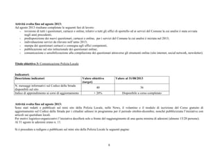 8
Attività svolta fino ad agosto 2013:
Ad agosto 2013 risultano completate le seguenti fasi di lavoro:
- revisione di tutti i questionari, cartacei e online, relativi a tutti gli uffici di sportello ed ai servizi del Comune la cui analisi è stata avviata
negli anni precedenti;
- predisposizione dei nuovi questionari, cartacei e online, per i servizi del Comune la cui analisi è iniziata nel 2013;
- individuazione servizi da rilevare nell’anno 2013;
- stampa dei questionari cartacei e consegna agli uffici competenti;
- pubblicazione sul sito istituzionale dei questionari online;
- comunicazione e sensibilizzazione alla compilazione dei questionari attraverso gli strumenti online (sito internet, social network, newsletter).
Titolo obiettivo 3: Comunicazione Polizia Locale
Indicatori:
Descrizione indicatori Valore obiettivo
(target)
Valore al 31/08/2013
N. messaggi informativi sul Codice della Strada
disponibili sul sito
40 36
Indice di apprendimento ai corsi di aggiornamento + 20% Disponibile a corso completato
Attività svolta fino ad agosto 2013:
Sono stati redatti e pubblicati sul mini sito della Polizia Locale, nelle News, il volantino e il modulo di iscrizione del Corso gratuito di
aggiornamento sul Codice della Strada per i cittadini udinesi in programma per il periodo ottobre-dicembre, nonché pubblicizzata l’iniziativa con
articoli sui quotidiani locali.
Per motivi logistico-organizzativi l’iniziativa decollerà solo a fronte del raggiungimento di una quota minima di adesioni (almeno 15/20 persone).
Al 31 agosto le adesioni erano n. 11.
Si è proceduto a redigere e pubblicare sul mini sito della Polizia Locale le seguenti pagine:
 