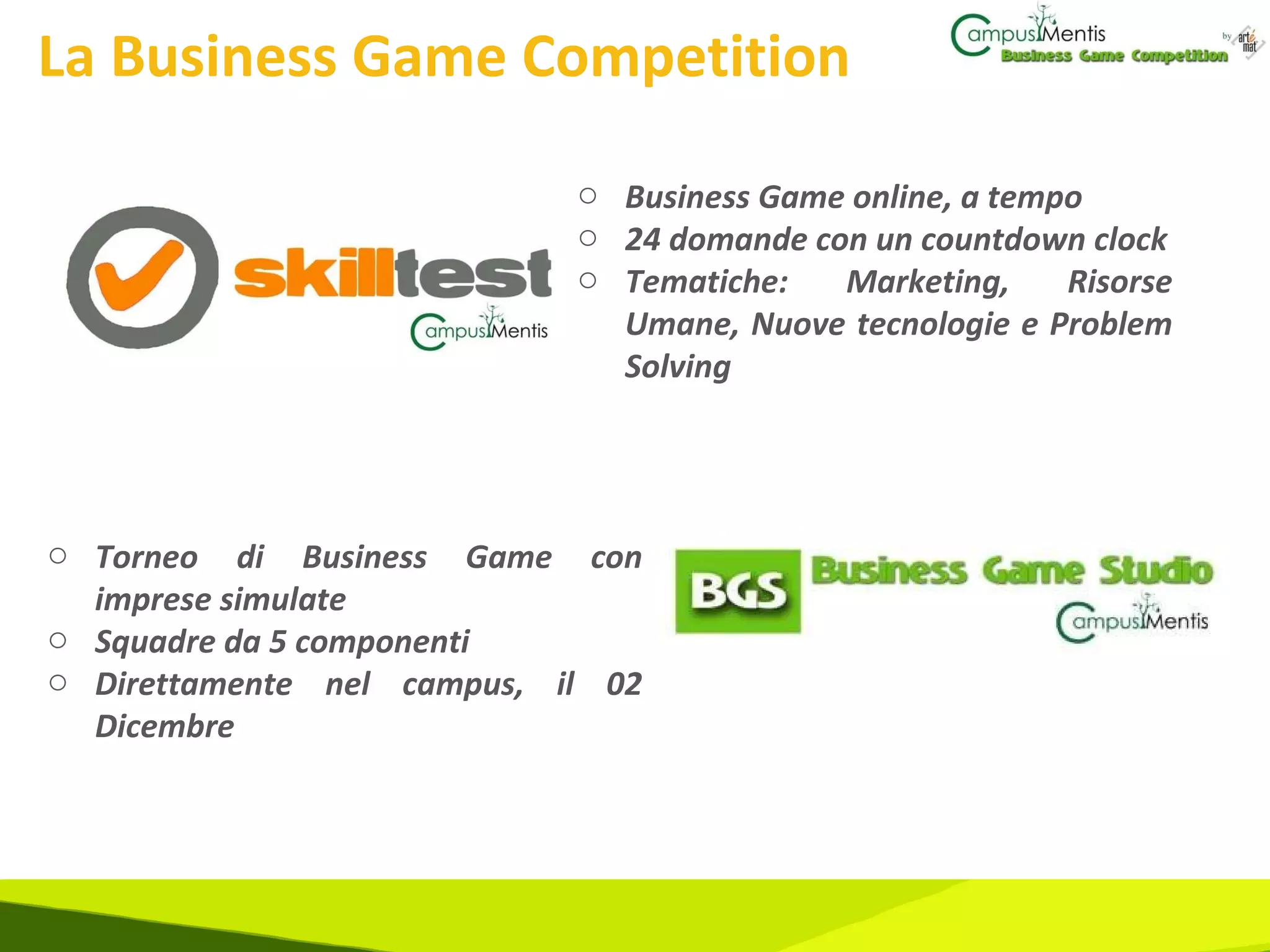 La Business Game Competition Business Game online, a tempo  24 domande con un countdown clock Tematiche: Marketing, Risorse Umane, Nuove tecnologie e Problem Solving Torneo di Business Game con imprese simulate Squadre da 5 componenti Direttamente nel campus, il 02 Dicembre 