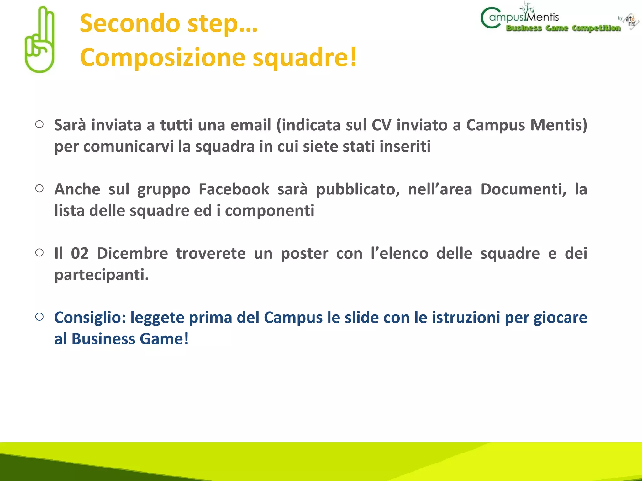 Secondo step…  Composizione squadre! Sarà inviata a tutti una email (indicata sul CV inviato a Campus Mentis) per comunicarvi la squadra in cui siete stati inseriti Anche sul gruppo Facebook sarà pubblicato, nell’area Documenti, la lista delle squadre ed i componenti Il 02 Dicembre troverete un poster con l’elenco delle squadre e dei partecipanti. Consiglio: leggete prima del Campus le slide con le istruzioni per giocare al Business Game! 