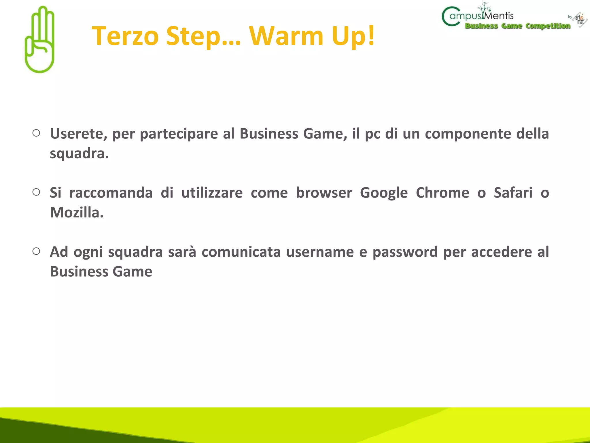 Terzo Step… Warm Up! Userete, per partecipare al Business Game, il pc di un componente della squadra. Si raccomanda di utilizzare come browser Google Chrome o Safari o Mozilla.  Ad ogni squadra sarà comunicata username e password per accedere al Business Game 