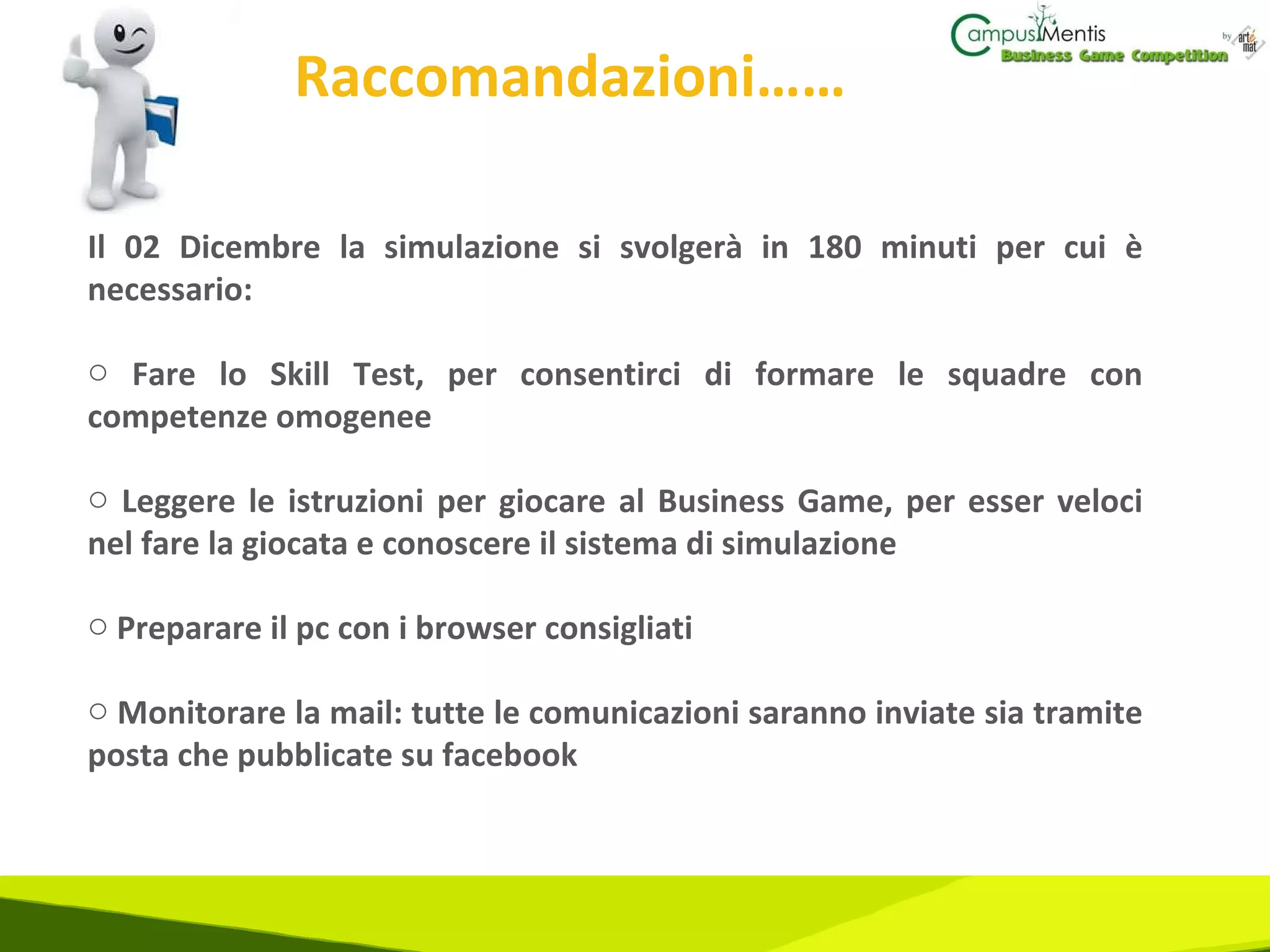 Raccomandazioni…… Il 02 Dicembre la simulazione si svolgerà in 180 minuti per cui è necessario: Fare lo Skill Test, per consentirci di formare le squadre con competenze omogenee Leggere le istruzioni per giocare al Business Game, per esser veloci nel fare la giocata e conoscere il sistema di simulazione Preparare il pc con i browser consigliati Monitorare la mail: tutte le comunicazioni saranno inviate sia tramite posta che pubblicate su facebook 