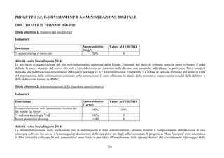 PROGETTO 2.2: E-GOVERNMENT E AMMINISTRAZIONE DIGITALE 
OBIETTIVI PER IL TRIENNIO 2014-2016 
Titolo obiettivo 1: Rinnovo del sito Internet 
Indicatori: 
19 
Descrizione Valore obiettivo 
(target) 
Valore al 15/08/2014 
% sezioni migrate al nuovo sito 50% 0 
Attività svolta fino ad agosto 2014: 
Le attività di ri-organizzazione del sito web istituzionale, approvate dalla Giunta Comunale nel mese di febbraio, sono in pieno sviluppo. È stata 
definita la nuova struttura del nuovo sito web e la suddivisione dei contenuti nelle diverse aree tematiche individuate. In particolare l'area tematica 
dedicata alla pubblicazione dei contenuti obbligatori per legge (c.d. “Amministrazione Trasparente”) è in fase di radicale revisione dal punto di vista 
del popolamento delle informazioni contenute nelle sottosezioni. È stato effettuato lo studio della normativa sopravvenuta nonché delle delibere e 
delle indicazioni fornite da ANAC. 
Titolo obiettivo 2: Informatizzazione della macchina amministrativa 
Indicatori: 
Descrizione Valore obiettivo 
(Target) 
Valore al 15/08/2014 
Dematerializzazione nella trasmissione/ricezione dei 
fax tramite fax server 
100% 100% 
% sedi con tecnologia VoIP 100% 0 
Nuove postazioni desktop >=80 0 
Attività svolta fino ad agosto 2014: 
La dematerializzazione delle trasmissioni fax in entrata/uscita è stata sostanzialmente ultimata tramite il completamento dell'adozione di una 
soluzione software fax server e la conseguente dismissione delle macchine fax dagli uffici comunali. Il progetto di “Rete Campus” (rete telematica 
in fibra ottica) ha collegato 26 sedi comunali ed entro l'anno si procederà all'installazione delle apparecchiature che consentiranno il passaggio della 
 