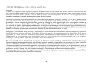 ATTIVITA’ ISTITUZIONALE SVOLTA FINO AD AGOSTO 2014: 
Segreteria 
L’attività della Segreteria Generale ha promosso interventi di supporto e azioni di coordinamento della struttura comunale, volti ad assicurare oltre 
che la legittimità dell’azione amministrativa, anche la sua rispondenza a criteri di efficienza ed efficacia sempre meglio condivisi, anche attraverso 
l’attività di consulenza giuridica agli uffici comunali, al fine di garantire uniformità interpretativa. In tale ottica si è infatti garantita l’attività 
ordinaria di consulenza in materia di gare e contratti, rivolta ai vari uffici comunali. 
La Segreteria Generale ha curato inoltre l’attuazione del Piano anticorruzione (approvato con delibera giuntale n. 21 d’ord. del 28 gennaio 2014) da 
parte degli uffici comunali, fornendo indicazioni agli stessi in ordine agli adempimenti da effettuare (in particolare è stata redatta una circolare 
rivolta a tutti i dirigenti contenente le prime indicazioni in ordine all’attuazione del piano, ed ulteriori note rivolte rispettivamente al Sindaco, al 
Servizio Organizzazione e Gestione Risorse Umane, al Servizio Sistemi Informativi ed al Servizio Entrate in quanto direttamente coinvolti 
nell’attuazione del piano in relazione a specifici adempimenti: inconferibilità e incompatibilità di incarichi presso le pubbliche amministrazioni e 
presso gli enti privati in controllo pubblico /formazione/trasparenza/vigilanza sugli enti pubblici economici e sugli enti di diritto privato in controllo 
pubblico). La Segreteria ha inoltre curato la vigilanza sull’attuazione del piano stesso nei modi previsti dal Piano. 
La Segreteria Generale ha dato altresì attuazione al Regolamento del sistema integrato dei controlli interni, approvato dal Consiglio Comunale in 
data 26 febbraio, con particolare riferimento all’attivazione del controllo successivo di regolarità amministrativa di cui all’art. 12 del predetto 
regolamento. Si è infatti provveduto all’istituzione dell’Organismo di Controllo previsto dal Regolamento, alla nomina dei suoi membri ed 
all’approvazione del programma delle attività di controllo per l’anno 2014. Si è provveduto infine all’estrazione casuale degli atti da sottoporre a 
controllo per il trimestre febbraio - aprile 2014, la cui verifica risulta attualmente in corso. 
Per quanto riguarda la funzione di supporto agli organi politici, gli uffici hanno curato in primo luogo le abituali attività della Giunta, del Consiglio 
e delle Commissioni istituite presso il Comune: nello specifico l’attività ha riguardato l’organizzazione e lo svolgimento di 36 sedute giuntali con 
adozione di 263 delibere, 10 sedute consiliari, con adozione di 68 delibere, e 42 sedute di Commissione con relativa verbalizzazione. 
Un particolare impegno è stato dedicato alle procedure di accesso agli atti del Comune da parte dei Consiglieri, che nel periodo gennaio – agosto ha 
comportato l’istruttoria e l’evasione di circa 260 richieste. Al fine di agevolare i contatti degli amministratori con la Segreteria e semplificare le 
modalità dell’accesso, le richieste sono state gestite prevalentemente in forma telematica, favorendo l’uso della posta elettronica. 
È infine proseguita l’attività di raccolta e aggiornamento dei dati necessari ad implementare la sezione “amministrazione trasparente” del sito 
istituzionale, nella parte dedicata agli organi politici del Comune. 
48 
 