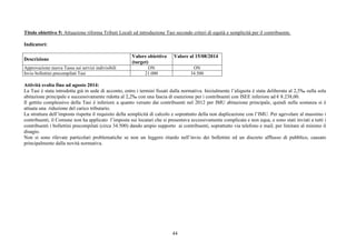 Titolo obiettivo 5: Attuazione riforma Tributi Locali ed introduzione Tasi secondo criteri di equità e semplicità per il contribuente. 
44 
Indicatori: 
Descrizione Valore obiettivo 
(target) 
Valore al 15/08/2014 
Approvazione nuova Tassa sui servizi indivisibili ON ON 
Invio bollettini precompilati Tasi 21.000 34.500 
Attività svolta fino ad agosto 2014: 
La Tasi è stata introdotta già in sede di acconto, entro i termini fissati dalla normativa. Inizialmente l’aliquota è stata deliberata al 2,5‰ sulla sola 
abitazione principale e successivamente ridotta al 2,2‰ con una fascia di esenzione per i contribuenti con ISEE inferiore ad € 8.238,00. 
Il gettito complessivo della Tasi è inferiore a quanto versato dai contribuenti nel 2012 per IMU abitazione principale, quindi nella sostanza si è 
attuata una riduzione del carico tributario. 
La struttura dell’imposta rispetta il requisito della semplicità di calcolo e soprattutto della non duplicazione con l’IMU. Per agevolare al massimo i 
contribuenti, il Comune non ha applicato l’imposta sui locatari che si presentava eccessivamente complicata e non equa, e sono stati inviati a tutti i 
contribuenti i bollettini precompilati (circa 34.500) dando ampio supporto ai contribuenti, soprattutto via telefono e mail, per limitare al minimo il 
disagio. 
Non si sono rilevate particolari problematiche se non un leggero ritardo nell’invio dei bollettini ed un discreto afflusso di pubblico, causato 
principalmente dalla novità normativa. 
 