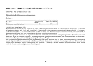 PROGETTO 4.4: EFFICIENTAMENTO SOCIETÀ PARTECIPATE 
OBIETTIVI PER IL TRIENNIO 2014-2016 
Titolo obiettivo 1: Efficientamento società partecipate 
47 
Indicatori: 
Descrizione Valore obiettivo 
(target) 
Valore al 15/08/2014 
Diminuzione dei costi di gestione ON ON 
Attività svolta fino ad agosto 2014: 
Relativamente alla riduzione dei costi di gestione dei servizi pubblici a regolamentazione diretta del Comune (gestione rifiuti e sosta), si è proceduto 
ad una leggera riduzione delle Tariffe della Tassa Rifiuti (-4%) articolando la riduzione maggiormente sulle attività imprenditoriali (-6%) rispetto a 
quelle domestiche (-2%). La riduzione tariffaria è stata possibile per effetto di un efficientamento dei costi amministrativi di gestione della tariffa, in 
particolare internalizzando sugli uffici comunali alcune attività in precedenza svolte all’esterno. 
Per quanto riguarda la promozione del miglioramento dei canali informativi, relativamente ai vari aspetti organizzativi ed operativi delle società 
partecipate, al fine di accrescere la rapidità e la completezza dei dati comunicati i siti delle società sono stati aggiornati alle novità tariffarie e 
normative e sull’erogazione dei servizi (in particolare per la gestione ex Amga). 
Con riferimento all’estensione del monitoraggio sull’andamento delle società partecipate oltre gli aspetti tecnico-amministrativi, in particolare in 
materia di gestione delle risorse umane e di soddisfazione dell’utenza finale servita, è continuato il monitoraggio delle spese del personale delle 
singole società (nella nuova logica di consolidamento delle stesse con il Comune) ed è in corso uno studio sull’ottimizzazione di alcune funzioni 
svolte dal Comune e dalle società per cercare ulteriori risparmi. 
 