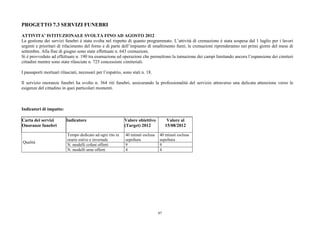 PROGETTO 7.3 SERVIZI FUNEBRI

ATTIVITA’ ISTITUZIONALE SVOLTA FINO AD AGOSTO 2012
La gestione dei servizi funebri è stata svolta nel rispetto di quanto programmato. L’attività di cremazione è stata sospesa dal 1 luglio per i lavori
urgenti e prioritari di rifacimento del forno e di parte dell’impianto di smaltimento fumi; le cremazioni riprenderanno nei primi giorni del mese di
settembre. Alla fine di giugno sono state effettuate n. 643 cremazioni.
Si è provveduto ad effettuare n. 190 tra esumazione ed operazioni che permettono la turnazione dei campi limitando ancora l’espansione dei cimiteri
cittadini mentre sono state rilasciate n. 725 concessioni cimiteriali.

I passaporti mortuari rilasciati, necessari per l’espatrio, sono stati n. 18.

Il servizio onoranze funebri ha svolto n. 364 riti funebri, assicurando la professionalità del servizio attraverso una delicata attenzione verso le
esigenze del cittadino in quei particolari momenti.



Indicatori di impatto:

Carta dei servizi         Indicatore                        Valore obiettivo           Valore al
Onoranze funebri                                            (Target) 2012             15/08/2012

                           Tempo dedicato ad ogni rito in    40 minuti esclusa   40 minuti esclusa
                           orario estivo e invernale         sepoltura           sepoltura
Qualità
                           N. modelli cofani offerti         9                   9
                           N. modelli urne offerti           4                   4




                                                                                 97
 