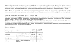 Il Servizio Idrico Integrato ha visto l’ingresso nella scena dell’AEEG che, a seguito dell’esito referendario del 12 e 13 giugno 2011, ha avviato un
meccanismo di riforma del sistema tariffario. L’autorità ha avviato una puntuale rilevazione delle varie realtà gestionali, economiche e patrimoniali
presenti sul territorio nazionale al fine di pervenire all’individuazione, prima in via transitoria e poi definitiva, delle nuove tariffe per il servizio.

Udine Mercati sta procedendo nella realizzazione degli interventi programmati ai fini del miglioramento, dell’ampliamento e della
rifunzionalizzazione delle strutture logistiche ed impiantistiche del mercato udinese (costruzione nuove piattaforme logistiche con celle frigorifere).


ATTIVITÀ ISTITUZIONALE SVOLTA FINO AD AGOSTO 2012
Sono stati effettuati i monitoraggi previsti sulle società controllate dal Comune, in particolare modo sotto l’aspetto economico e, per alcune società,
finanziario. Sotto l’aspetto economico tutte le società stanno procedendo come preventivato, ad eccezione di Amga che ha subito gli effetti del
taglio dei contratti di servizio di cui all’art. 1 del Decreto Legge sulla Spending Review.
Relativamente all’analisi del posizionamento strategico delle società, si rileva che la sopra citata sentenza della Corte Costituzionale sull’in-house,
ha allentato le precedenti criticità di Net e SSM permettendo il mantenimento degli attuali contratti in-house.
Per Amga si sta verificando, unitamente al nuovo Cda, se l’attuale visione strategica di mantenimento della società come operatore indipendente nel
mercato della Provincia di Udine può essere ancora attuale.

Indicatori di impatto:

                                                                 Valore        Valore al
Società partecipate      Indicatore                             obiettivo     15/08/2012
                                                              (Target) 2012
                         Importo totale dividendi percepiti
Economicità                                                     3.000.000     3.130.242
                         dal Comune di Udine
                         Analisi di customer satisfaction Rispetto valori Rispetto valori
Qualità percepita        AMGA                             minimi AEEG minimi AEEG

                         Numero di nuovi utenti allacciati
Efficacia                                                         800               250
                         in Bulgaria




                                                                               94
 