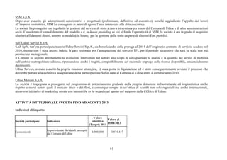 81
SSM S.p.A.
Dopo aver esaurito gli adempimenti autorizzativi e progettuali (preliminare, definitivo ed esecutivo), nonché aggiudicato l’appalto dei lavori
all’impresa costruttrice, SSM ha consegnato ai primi di agosto l’area interessata alla ditta esecutrice.
La società ha proseguito con regolarità la gestione del servizio di sosta a raso e in struttura per conto del Comune di Udine e di altre amministrazioni
socie. Considerato il consolidamento del modello c.d. in-house providing su cui si fonda l’operatività di SSM, la società è ora in grado di acquisire
ulteriori affidamenti diretti, sempre in modalità in house, per la gestione della sosta da parte di ulteriori Enti pubblici.
Saf/ Udine Servizi S.p.A.
SAF SpA, tutt’ora partecipata tramite Udine Servizi S.p.A., sta beneficiando della proroga al 2014 dell’originario contratto di servizio scaduto nel
2010, mentre non è stata ancora indetta la gara regionale per l’assegnazione del servizio TPL per il periodo successivo che sarà su scala non più
provinciale ma regionale.
Il Comune ha seguito attentamente le evoluzioni intervenute nel settore allo scopo di salvaguardare la qualità e la quantità dei servizi di mobilità
nell’ambito metropolitano udinese, ripensandone anche i tragitti, compatibilmente col razionale impiego delle risorse disponibili, tendenzialmente
decrescenti.
Udine Servizi, avendo esaurito la propria missione strategica, è stata posta in liquidazione ed è stato conseguentemente avviato il processo che
dovrebbe portare alla definitiva assegnazione della partecipazione Saf in capo al Comune di Udine entro il corrente anno 2013.
Udine Mercati S.p.A.
La società è impegnata a proseguire nel programma di potenziamento graduale della propria dotazione infrastrutturale ed impiantistica anche
rispetto a nuovi settori quali il mercato ittico o dei fiori, e comunque sempre in un’ottica di scambi non solo regionali ma anche internazionali,
attraverso iniziative di marketing mirate con incontri be to be organizzati spesso col supporto della CCIAA di Udine.
ATTIVITÀ ISTITUZIONALE SVOLTA FINO AD AGOSTO 2013
Indicatori di impatto:
Società partecipate Indicatore
Valore
obiettivo
(Target) 2013
Valore al
15/08/2013
Economicità
Importo totale dividendi percepiti
dal Comune di Udine
4.500.000 3.874.437
 