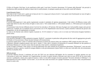 l’Ufficio di Progetto Città Sane, la più significativa delle quali è senz’altro l’iniziativa denominata “Il Contratto della Merenda” che prevede la 
distribuzione della merenda del mattino in quasi tutte le scuole primarie, in analogia a quanto già avviene nelle scuole dell’infanzia. 
Centri Ricreativi Esttivi 
Sono stati avviati i Centri estivi: quattro per la fascia di età 3–6 e cinque per la fascia di età 6–11 per quattro turni bisettimanali nei mesi di luglio e 
agosto più un pre-turno nel mese di giugno. 
Giovani 
Informagiovani 
Il servizio Informagiovani è stato gestito regolarmente secondo il calendario di aperture programmato. I dati relativi all’affluenza restano nella 
media degli ultimi tre anni; fino al mese di luglio si sono avuti n. 7263 contatti diretti; n. 1256 contatti indiretti e n. 3546 utenze per la navigazione 
su Internet. 
Il tesseramento Carta Giovani effettuato presso il servizio ha coinvolto n. 423 persone. Dal mese di giugno non è più possibile erogare carte giovani 
gratuite per i residenti, per cui mediante nuova convenzione con il CTS, Dipartimento Carta Giovani, si potrà consentire l’adesione dei giovani solo 
a pagamento, ciò che sta regolarmente avvenendo. 
Le visite al sito Internet sono inferiori rispetto al passato (n. 14.134 visitatori in 7 mesi); a ciò si è ovviato con l’attivazione di pagine facebook e 
profili twitter. 
Centri di aggregazione giovanile 
Con successive proroghe si è data continuità al progetto “RePLEI”, consistente in particolare nella gestione dei due centri di aggregazione giovanile 
Il Poliedro in II circoscrizione e Punto Incontro Giovani in III circoscrizione. 
La presenza media presso i centri si è attestata sulle 20 presenze al giorno per ciascun centro, per complessivi 8982 contatti nei primi sette mesi. 
I laboratori effettuati complessivamente sono stati 8, mentre 11 sono state le iniziative di animazione di comunità effettuate nei due quartieri di 
riferimento (Dammi un 5, incontri a tema, festa di carnevale, tornei sportivi, camminata di quartiere). 
In data 18 luglio il Poliedro è stato chiuso e le attività tradizionali sono state sostituite da un programma denominato “Polisummer”, ossia una serie 
di proposte ricreative, sportive, nonché di sostegno didattico svolte prevalentemente al parco Desio o in altre aree verdi della città, che termineranno 
alla fine di settembre 2014. 
Officine giovani 
Il servizio Officine Giovani è continuato nel corso del 2014 con una riduzione dell’appalto che ha consentito la regolare apertura ma non 
l’attivazione di molti corsi, laboratori, né l’organizzazione di eventi; le uniche iniziative realizzate sono state un corso di DJ che ha avuto molto 
successo e gradimento, alcune prove aperte di musica e teatro, la cura della rassegna di mostre personali “Invasioni artistiche in biblioteca” e la 
partecipazione all’evento cittadino “Letti di notte”, in cui sono stati curati una mostra con il gruppo Fumettanti, un concorso video, una performance 
sonora in centro città. 
85 
 