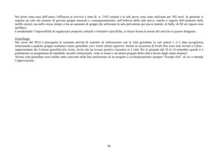Nei primi sette mesi dell’anno l’affluenza al servizio è stata di n. 3102 contatti e le sale prove sono state utilizzate per 302 turni. In generale si 
registra un calo nel numero di giovani gruppi musicali e, conseguentemente, nell’utilizzo delle sale prove, (anche a seguito dell’aumento delle 
tariffe orarie), ma nello stesso tempo si ha un aumento di gruppi che utilizzano la sala polivalente per prove teatrali, di ballo, di DJ set (spazio non 
tariffato). 
Considerando l’impossibilità di organizzare proposte culturali e formative specifiche, si ritiene buona la tenuta del servizio in questo frangente. 
Gemellaggi 
Nel corso del 2014 è proseguita la consueta attività di scambio di informazioni con le città gemellate in vari settori e si è data accoglienza 
istituzionale a qualche gruppo scolastico estero gemellato con i nostri istituti superiori. Inoltre in occasione di Friuli Doc sono stati invitati a Udine i 
rappresentanti dei Comuni gemellati più vicini, invito che ha trovato positivo riscontro in 3 città. Per le giornate dal 10 al 14 settembre quindi si è 
predisposto un programma di ospitalità, incontri istituzionali, visite ai musei e ad alcuni progetti della città a favore degli ospiti stranieri. 
Alcune città gemellate sono inoltre state coinvolte nella fase preliminare di un progetto a co-finanziamento europeo “Europe-Aid”, di cui si attende 
l’approvazione. 
86 
