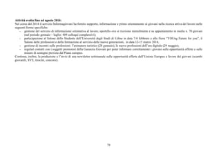 Attività svolta fino ad agosto 2014: 
Nel corso del 2014 il servizio Informagiovani ha fornito supporto, informazione e primo orientamento ai giovani nella ricerca attiva del lavoro nelle 
seguenti forme specifiche: 
- gestione del servizio di informazione orientativa al lavoro, sportello ove si ricevono mensilmente e su appuntamento in media n. 70 giovani 
79 
(nel periodo gennaio – luglio: 489 colloqui complessivi); 
- partecipazione al Salone dello Studente dell’Università degli Studi di Udine in data 7-8 febbraio e alla Fiera “YOUng Future for you”, il 
Salone delle professioni e della formazione al servizio delle nuove generazioni, in data 12-15 marzo 2014; 
- gestione di incontri sulle professioni: l’animatore turistico (28 gennaio), le nuove professioni dell’era digitale (29 maggio); 
- regolari contatti con i soggetti promotori della Garanzia Giovani per poter informare correttamente i giovani sulle opportunità offerte e sulle 
misure di sostegno previste dal Piano europeo. 
Continua, inoltre, la produzione e l’invio di una newsletter settimanale sulle opportunità offerte dall’Unione Europea a favore dei giovani (scambi 
giovanili, SVE, tirocini, concorsi). 
 